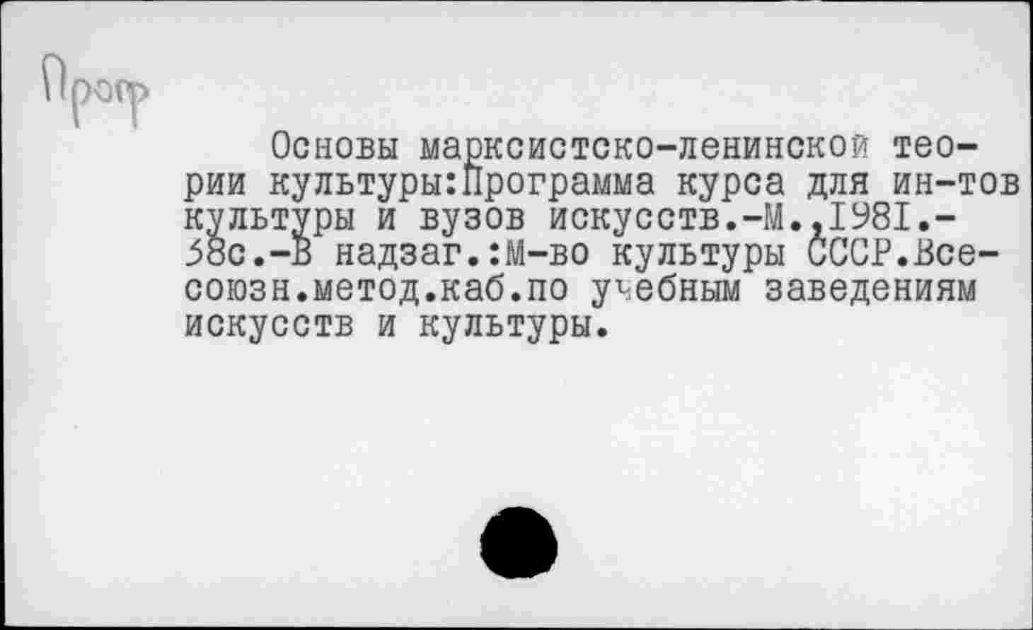 ﻿Основы марксистско-ленинской теории культуры:Программа курса для ин-тов культуры и вузов искусств.-М.,1981.-58с.-В надзаг.:М-во культуры оССР.Все-союзн.метод.каб.по учебным заведениям искусств и культуры.